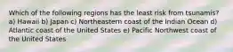 Which of the following regions has the least risk from tsunamis? a) Hawaii b) Japan c) Northeastern coast of the Indian Ocean d) Atlantic coast of the United States e) Pacific Northwest coast of the United States