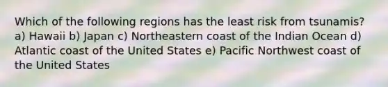 Which of the following regions has the least risk from tsunamis? a) Hawaii b) Japan c) Northeastern coast of the Indian Ocean d) Atlantic coast of the United States e) Pacific Northwest coast of the United States