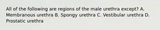 All of the following are regions of the male urethra except? A. Membranous urethra B. Spongy urethra C. Vestibular urethra D. Prostatic urethra