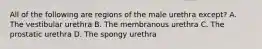 All of the following are regions of the male urethra except? A. The vestibular urethra B. The membranous urethra C. The prostatic urethra D. The spongy urethra