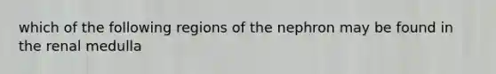 which of the following regions of the nephron may be found in the renal medulla