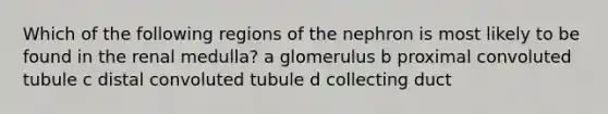 Which of the following regions of the nephron is most likely to be found in the renal medulla? a glomerulus b proximal convoluted tubule c distal convoluted tubule d collecting duct