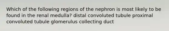 Which of the following regions of the nephron is most likely to be found in the renal medulla? distal convoluted tubule proximal convoluted tubule glomerulus collecting duct