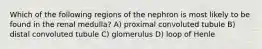 Which of the following regions of the nephron is most likely to be found in the renal medulla? A) proximal convoluted tubule B) distal convoluted tubule C) glomerulus D) loop of Henle