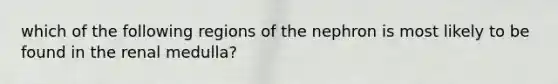 which of the following regions of the nephron is most likely to be found in the renal medulla?