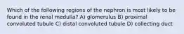 Which of the following regions of the nephron is most likely to be found in the renal medulla? A) glomerulus B) proximal convoluted tubule C) distal convoluted tubule D) collecting duct