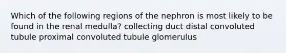 Which of the following regions of the nephron is most likely to be found in the renal medulla? collecting duct distal convoluted tubule proximal convoluted tubule glomerulus