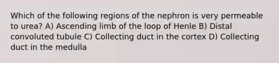 Which of the following regions of the nephron is very permeable to urea? A) Ascending limb of the loop of Henle B) Distal convoluted tubule C) Collecting duct in the cortex D) Collecting duct in the medulla