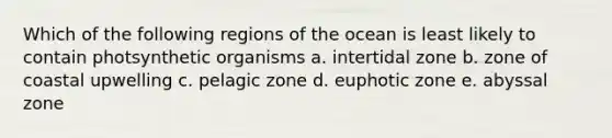 Which of the following regions of the ocean is least likely to contain photsynthetic organisms a. intertidal zone b. zone of coastal upwelling c. pelagic zone d. euphotic zone e. abyssal zone