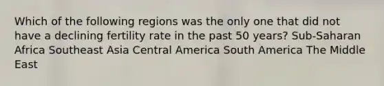 Which of the following regions was the only one that did not have a declining fertility rate in the past 50 years? Sub-Saharan Africa Southeast Asia Central America South America The Middle East