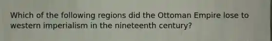 Which of the following regions did the Ottoman Empire lose to western imperialism in the nineteenth century?