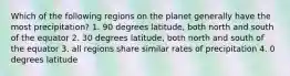 Which of the following regions on the planet generally have the most precipitation? 1. 90 degrees latitude, both north and south of the equator 2. 30 degrees latitude, both north and south of the equator 3. all regions share similar rates of precipitation 4. 0 degrees latitude