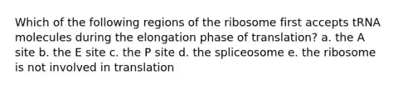 Which of the following regions of the ribosome first accepts tRNA molecules during the elongation phase of translation? a. the A site b. the E site c. the P site d. the spliceosome e. the ribosome is not involved in translation