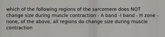 which of the following regions of the sarcomere does NOT change size during muscle contraction - A band -I band - H zone - none, of the above, all regions do change size during muscle contraction