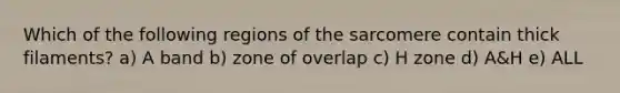 Which of the following regions of the sarcomere contain thick filaments? a) A band b) zone of overlap c) H zone d) A&H e) ALL