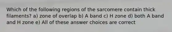 Which of the following regions of the sarcomere contain thick filaments? a) zone of overlap b) A band c) H zone d) both A band and H zone e) All of these answer choices are correct