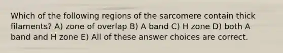 Which of the following regions of the sarcomere contain thick filaments? A) zone of overlap B) A band C) H zone D) both A band and H zone E) All of these answer choices are correct.