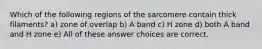 Which of the following regions of the sarcomere contain thick filaments? a) zone of overlap b) A band c) H zone d) both A band and H zone e) All of these answer choices are correct.