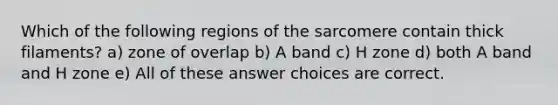 Which of the following regions of the sarcomere contain thick filaments? a) zone of overlap b) A band c) H zone d) both A band and H zone e) All of these answer choices are correct.