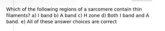 Which of the following regions of a sarcomere contain thin filaments? a) I band b) A band c) H zone d) Both I band and A band. e) All of these answer choices are correct