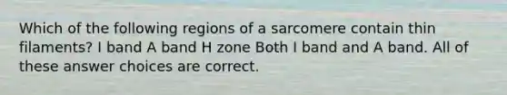 Which of the following regions of a sarcomere contain thin filaments? I band A band H zone Both I band and A band. All of these answer choices are correct.