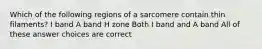 Which of the following regions of a sarcomere contain thin filaments? I band A band H zone Both I band and A band All of these answer choices are correct