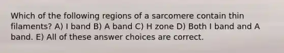 Which of the following regions of a sarcomere contain thin filaments? A) I band B) A band C) H zone D) Both I band and A band. E) All of these answer choices are correct.