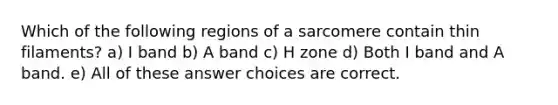 Which of the following regions of a sarcomere contain thin filaments? a) I band b) A band c) H zone d) Both I band and A band. e) All of these answer choices are correct.