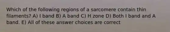 Which of the following regions of a sarcomere contain thin filaments? A) I band B) A band C) H zone D) Both I band and A band. E) All of these answer choices are correct