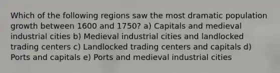 Which of the following regions saw the most dramatic population growth between 1600 and 1750? a) Capitals and medieval industrial cities b) Medieval industrial cities and landlocked trading centers c) Landlocked trading centers and capitals d) Ports and capitals e) Ports and medieval industrial cities