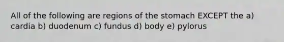 All of the following are regions of <a href='https://www.questionai.com/knowledge/kLccSGjkt8-the-stomach' class='anchor-knowledge'>the stomach</a> EXCEPT the a) cardia b) duodenum c) fundus d) body e) pylorus