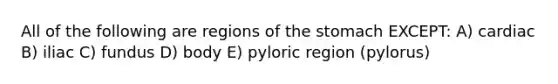 All of the following are regions of <a href='https://www.questionai.com/knowledge/kLccSGjkt8-the-stomach' class='anchor-knowledge'>the stomach</a> EXCEPT: A) cardiac B) iliac C) fundus D) body E) pyloric region (pylorus)