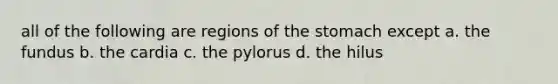 all of the following are regions of the stomach except a. the fundus b. the cardia c. the pylorus d. the hilus