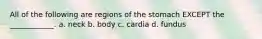 All of the following are regions of the stomach EXCEPT the ____________. a. neck b. body c. cardia d. fundus