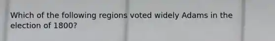 Which of the following regions voted widely Adams in the election of 1800?