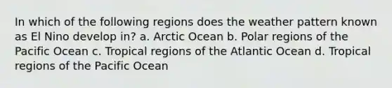 In which of the following regions does the weather pattern known as El Nino develop in? a. Arctic Ocean b. Polar regions of the Pacific Ocean c. Tropical regions of the Atlantic Ocean d. Tropical regions of the Pacific Ocean