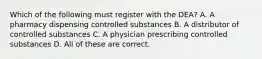 Which of the following must register with the DEA? A. A pharmacy dispensing controlled substances B. A distributor of controlled substances C. A physician prescribing controlled substances D. All of these are correct.