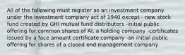 All of the following must register as an investment company under the investment company act of 1940 except - new stock fund created by GHI mutual fund distributors -initial public offering for common shares of AI, a holding company -certificates issued by a face amount certificate company -an initial public offering for shares of a closed end management company