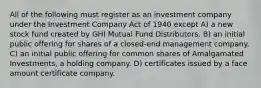 All of the following must register as an investment company under the Investment Company Act of 1940 except A) a new stock fund created by GHI Mutual Fund Distributors. B) an initial public offering for shares of a closed-end management company. C) an initial public offering for common shares of Amalgamated Investments, a holding company. D) certificates issued by a face amount certificate company.