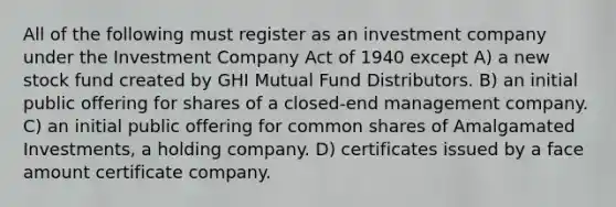 All of the following must register as an investment company under the Investment Company Act of 1940 except A) a new stock fund created by GHI Mutual Fund Distributors. B) an initial public offering for shares of a closed-end management company. C) an initial public offering for common shares of Amalgamated Investments, a holding company. D) certificates issued by a face amount certificate company.