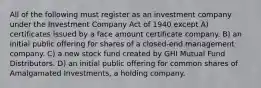 All of the following must register as an investment company under the Investment Company Act of 1940 except A) certificates issued by a face amount certificate company. B) an initial public offering for shares of a closed-end management company. C) a new stock fund created by GHI Mutual Fund Distributors. D) an initial public offering for common shares of Amalgamated Investments, a holding company.