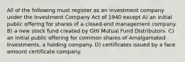 All of the following must register as an investment company under the Investment Company Act of 1940 except A) an initial public offering for shares of a closed-end management company. B) a new stock fund created by GHI Mutual Fund Distributors. C) an initial public offering for common shares of Amalgamated Investments, a holding company. D) certificates issued by a face amount certificate company.