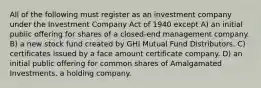 All of the following must register as an investment company under the Investment Company Act of 1940 except A) an initial public offering for shares of a closed-end management company. B) a new stock fund created by GHI Mutual Fund Distributors. C) certificates issued by a face amount certificate company. D) an initial public offering for common shares of Amalgamated Investments, a holding company.