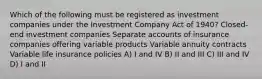 Which of the following must be registered as investment companies under the Investment Company Act of 1940? Closed-end investment companies Separate accounts of insurance companies offering variable products Variable annuity contracts Variable life insurance policies A) I and IV B) II and III C) III and IV D) I and II