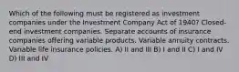 Which of the following must be registered as investment companies under the Investment Company Act of 1940? Closed-end investment companies. Separate accounts of insurance companies offering variable products. Variable annuity contracts. Variable life insurance policies. A) II and III B) I and II C) I and IV D) III and IV