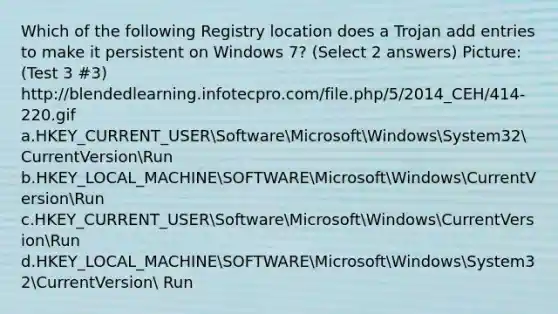 Which of the following Registry location does a Trojan add entries to make it persistent on Windows 7? (Select 2 answers) Picture: (Test 3 #3) http://blendedlearning.infotecpro.com/file.php/5/2014_CEH/414-220.gif a.HKEY_CURRENT_USERSoftwareMicrosoftWindowsSystem32CurrentVersionRun b.HKEY_LOCAL_MACHINESOFTWAREMicrosoftWindowsCurrentVersionRun c.HKEY_CURRENT_USERSoftwareMicrosoftWindowsCurrentVersionRun d.HKEY_LOCAL_MACHINESOFTWAREMicrosoftWindowsSystem32CurrentVersion Run