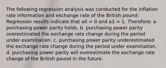 The following regression analysis was conducted for the inflation rate information and exchange rate of the British pound: Regression results indicate that a0 = 0 and a1 = 1. Therefore: a. purchasing power parity holds. b. purchasing power parity overestimated the exchange rate change during the period under examination. c. purchasing power parity underestimated the exchange rate change during the period under examination. d. purchasing power parity will overestimate the exchange rate change of the British pound in the future.