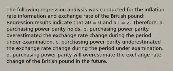 The following regression analysis was conducted for the inflation rate information and exchange rate of the British pound: Regression results indicate that a0 = 0 and a1 = 2. Therefore: a. purchasing power parity holds. b. purchasing power parity overestimated the exchange rate change during the period under examination. c. purchasing power parity underestimated the exchange rate change during the period under examination. d. purchasing power parity will overestimate the exchange rate change of the British pound in the future.