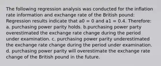 The following regression analysis was conducted for the inflation rate information and exchange rate of the British pound: Regression results indicate that a0 = 0 and a1 = 0.4. Therefore: a. purchasing power parity holds. b.purchasing power party overestimated the exchange rate change during the period under examination. c. purchasing power parity underestimated the exchange rate change during the period under examination. d. purchasing power parity will overestimate the exchange rate change of the British pound in the future.