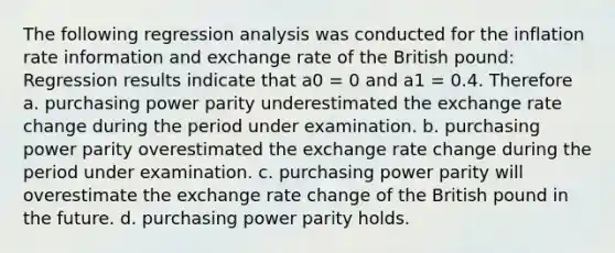 The following regression analysis was conducted for the inflation rate information and exchange rate of the British pound: Regression results indicate that a0 = 0 and a1 = 0.4. Therefore a. purchasing power parity underestimated the exchange rate change during the period under examination. b. purchasing power parity overestimated the exchange rate change during the period under examination. c. purchasing power parity will overestimate the exchange rate change of the British pound in the future. d. purchasing power parity holds.